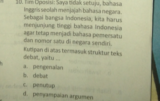 Tim Oposisi: Saya tidak setuju, bahasa
Inggris seolah menjajah bahasa negara.
Sebagai bangsa Indonesia, kita harus
menjunjung tinggi bahasa Indonesia
agar tetap menjadi bahasa pemersatu
dan nomor satu di negara sendiri.
Kutipan di atas termasuk struktur teks
debat, yaitu ...
a. pengenalan
b. debat
c. penutup
d. penyampaian argumen