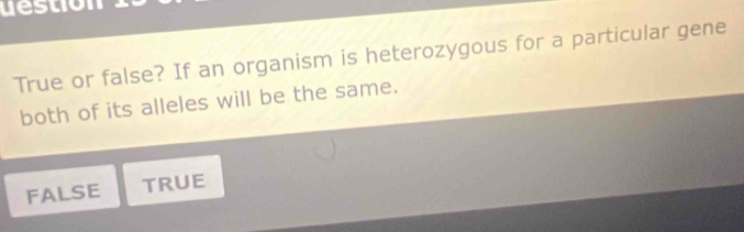 destion
True or false? If an organism is heterozygous for a particular gene
both of its alleles will be the same.
FALSE TRUE