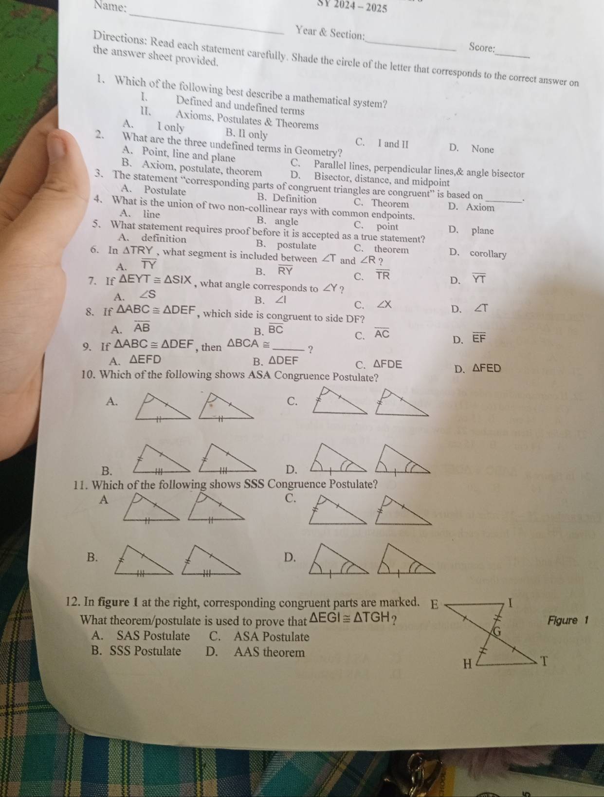 Name:
SY 2024 -  2025
_
Year & Section: Score:
the answer sheet provided.
Directions: Read each statement carefully. Shade the circle of the letter that corresponds to the correct answer on
1. Which of the following best describe a mathematical system?
1. Defined and undefined terms
II. Axioms, Postulates & Theorems
A. I only B. I1 only C. I and II D. None
2. What are the three undefined terms in Geometry?
A. Point, line and plane C. Parallel lines, perpendicular lines,& angle bisector
B. Axiom, postulate, theorem D. Bisector, distance, and midpoint
3. The statement “corresponding parts of congruent triangles are congruent” is based on
A. Postulate B. Definition C. Theorem D. Axiom_
4. What is the union of two non-collinear rays with common endpoints.
A. line B. angle C. point D. plane
5. What statement requires proof before it is accepted as a true statement?
A. definition B. postulate C. theorem D. corollary
6. In △ TRY , what segment is included between ∠ T and ∠ R ?
A. overline TY
B. overline RY
C. overline TR
7. If △ EYT≌ △ SIX D. overline YT
, what angle corresponds to ∠ Y
A. ∠ S ?
B. ∠ I C. ∠X D. ∠ T
8. If △ ABC≌ △ DEF , which side is congruent to side DF?
A. overline AB overline BC
B.
C. overline AC
D. overline EF
9. If △ ABC≌ △ DEF , then △ BCA≌ _?
A. △ EFD B. △ DEF
C. △ FDE D. △ FED
10. Which of the following shows ASA Congruence Postulate?
A.
C.
B.
D.
11. Which of the following shows SSS Congruence Postulate?
A
C.
B.
D.
12. In figure 1 at the right, corresponding congruent parts are marked. E
What theorem/postulate is used to prove that △ EGI≌ △ TGH ?Figure 1
A. SAS Postulate C. ASA Postulate
B. SSS Postulate D. AAS theorem