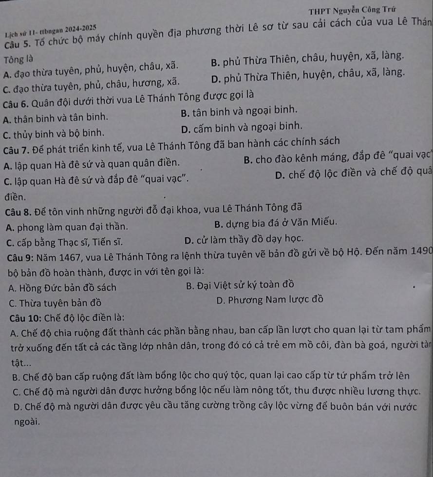 THPT Nguyễn Công Trứ
Lịch sử 11- ttbngan 2024-2025
Câu 5. Tổ chức bộ máy chính quyền địa phương thời Lê sơ từ sau cải cách của vua Lê Thán
Tông là
A. đạo thừa tuyên, phủ, huyện, châu, xã. B. phủ Thừa Thiên, châu, huyện, xã, làng.
C. đạo thừa tuyên, phủ, châu, hương, xã. D. phủ Thừa Thiên, huyện, châu, xã, làng.
Câu 6. Quân đội dưới thời vua Lê Thánh Tông được gọi là
A. thân binh và tân binh. B. tân binh và ngoại binh.
C. thủy binh và bộ binh. D. cấm binh và ngoại binh.
Câu 7. Để phát triển kinh tế, vua Lê Thánh Tông đã ban hành các chính sách
A. lập quan Hà đê sứ và quan quân điền. B. cho đào kênh máng, đắp đê “quai vạc
C. lập quan Hà đê sứ và đắp đê “quai vạc”. D. chế độ lộc điền và chế độ quâ
điền.
Câu 8. Để tôn vinh những người đỗ đại khoa, vua Lê Thánh Tông đã
A phong làm quan đại thần. B. dựng bia đá ở Văn Miếu.
C. cấp bằng Thạc sĩ, Tiến sĩ. D. cử làm thầy đồ dạy học.
Câu 9: Năm 1467, vua Lê Thánh Tông ra lệnh thừa tuyên vẽ bản đồ gửi về bộ Hộ. Đến năm 1490
bộ bản đồ hoàn thành, được in với tên gọi là:
A. Hồng Đức bản đồ sách  B. Đại Việt sử ký toàn đồ
C. Thừa tuyên bản đồ D. Phương Nam lược đồ
Câu 10: Chế độ lộc điền là:
A. Chế độ chia ruộng đất thành các phần bằng nhau, ban cấp lần lượt cho quan lại từ tam phẩm
trở xuống đến tất cả các tầng lớp nhân dân, trong đó có cả trẻ em mồ côi, đàn bà goá, người tàn
tật...
B. Chế độ ban cấp ruộng đất làm bổng lộc cho quý tộc, quan lại cao cấp từ tứ phẩm trở lên
C. Chế độ mà người dân được hưởng bổng lộc nếu làm nông tốt, thu được nhiều lương thực.
D. Chế độ mà người dân được yêu cầu tăng cường trồng cây lộc vừng để buôn bán với nước
ngoài.