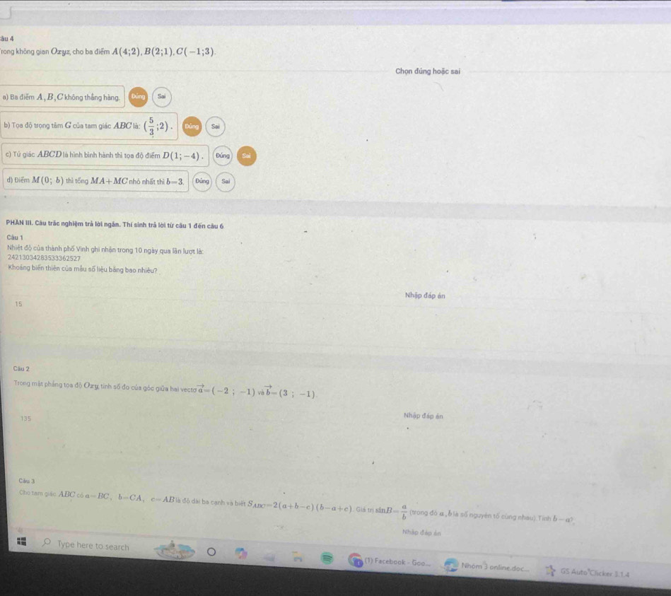âu 4
rong không gian Ozyz, cho ba điểm A(4;2), B(2;1), C(-1;3). 
Chọn đúng hoặc sai
a) Ba điểm A, B, C không thắng hàng. Sai
b) Tọa độ trọng tâm G của tam giác ABC là: ( 5/3 ;2). Sai
c) Tứ giác ABCD là hình bình hành thì tọa độ điểm D(1;-4). Đảng
d) Điểm M(0;b) thì tổng MA+MC nhỏ nhất thì b=3 Đảng Sai
PHAN III. Câu trắc nghiệm trả lời ngắn. Thí sinh trả lời từ câu 1 đến câu 6
Câu 1
Nhiệt độ của thành phố Vinh ghi nhân trong 10 ngày qua lần lượt là:
24213034283533362527
Khoảng biến thiên của mẫu số liệu băng bao nhiêu?
Nhập đáp ản
15
Cāu 2
Trong mật phảng toa độ Oxy tinh số đo của góc giữa hai vecto vector a=(-2;-1) về vector b=(3;-1)
135
Nhập đáp ản
Cău 3
:Cho tam giác ABC có a=BC, b=CA, c=AB là độ dài ba cạnh và biết S_ABC=2(a+b-c)(b-a+c) Giả trị sin B= a/b  (trong đó α, ỗ là số nguyên tố cùng nhau) Tinh
b-a^2
Nhập đáp ản
Type here to search (1) Facebook - Goo... Nhom 3 online doc...  (-1)/-1 
GS Auto'Clicker 3.1.4
