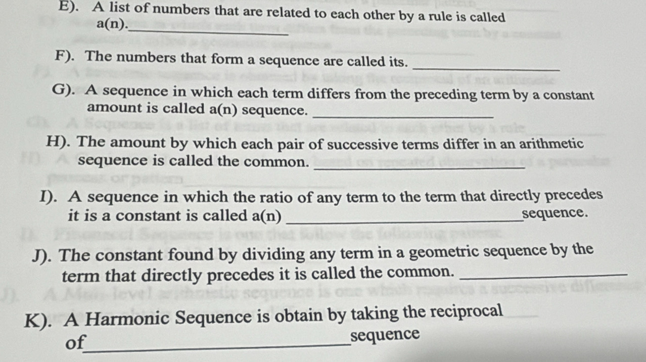 A list of numbers that are related to each other by a rule is called
a(n). _ 
_ 
F). The numbers that form a sequence are called its. 
G). A sequence in which each term differs from the preceding term by a constant 
amount is called a(n) sequence._ 
H). The amount by which each pair of successive terms differ in an arithmetic 
sequence is called the common. 
_ 
I). A sequence in which the ratio of any term to the term that directly precedes 
it is a constant is called a(n) _sequence. 
J). The constant found by dividing any term in a geometric sequence by the 
term that directly precedes it is called the common._ 
K). A Harmonic Sequence is obtain by taking the reciprocal 
of_ 
sequence