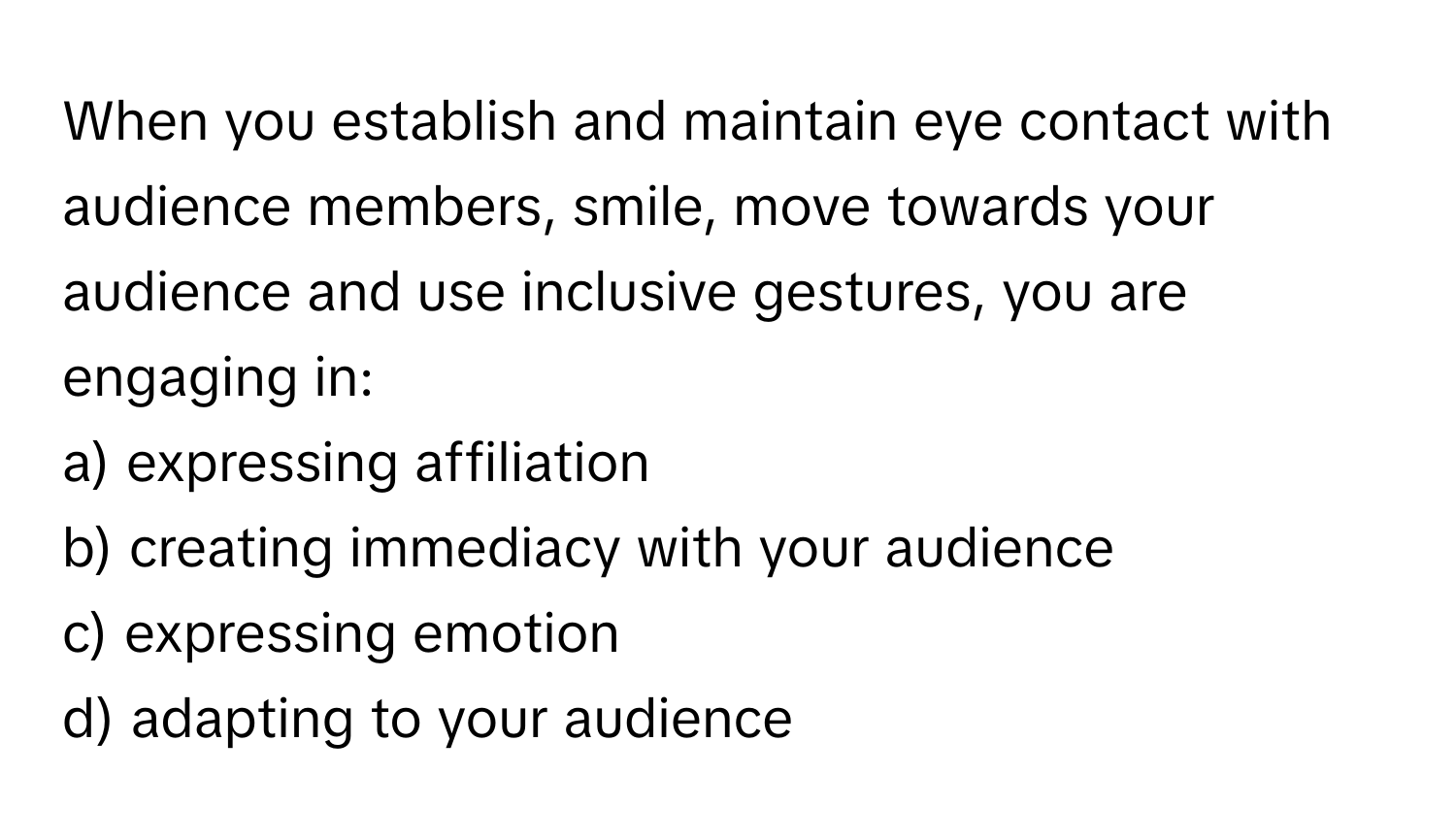 When you establish and maintain eye contact with audience members, smile, move towards your audience and use inclusive gestures, you are engaging in:

a) expressing affiliation
b) creating immediacy with your audience
c) expressing emotion
d) adapting to your audience