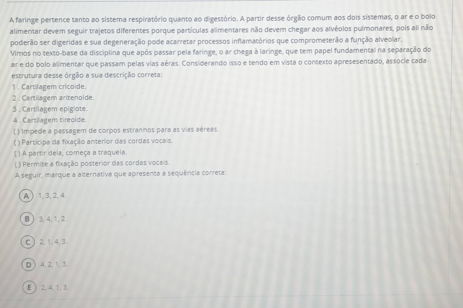 A faringe pertence tanto ao sistema respiratório quanto ao digestório. A partir desse órgão comum aos dois sistemas, o ar e o bolo
alimentar devem seguir trajetos diferentes porque partículas alimentares não devem chegar aos alvéolos pulmonares, pois ali não
poderão ser digeridas e sua degeneração pode acarretar processos inflamatórios que comprometerão a função alveolar.
Vimos no texto-base da disciplina que após passar pela faringe, o ar chega à laringe, que tem papel fundamental na separação do
ar e do bolo alimentar que passam pelas vias aéras. Considerando isso e tendo em vista o contexto apresesentado, associe cada
estrutura desse órgão a sua descrição correta:
1 . Cartilagem cricoide.
2 . Cartilagem aritenoide.
3 . Cartilagem epiglote.
4 . Cartilagem tireoide.
( ) Impede a passagem de corpos estranhos para as vias aéreas.
( ) Participa da fixação anterior das cordas vocais.
( ) A partir dela, começa a traqueia.
( ) Permite a fixação posterior das cordas vocais.
A seguir, marque a alternativa que apresenta a sequência correta:
A 1, 3, 2, 4.
B  3, 4, 1, 2.
C  2, 1, 4, 3.
D  4, 2, 1, 3.
E  2, 4, 1, 3.