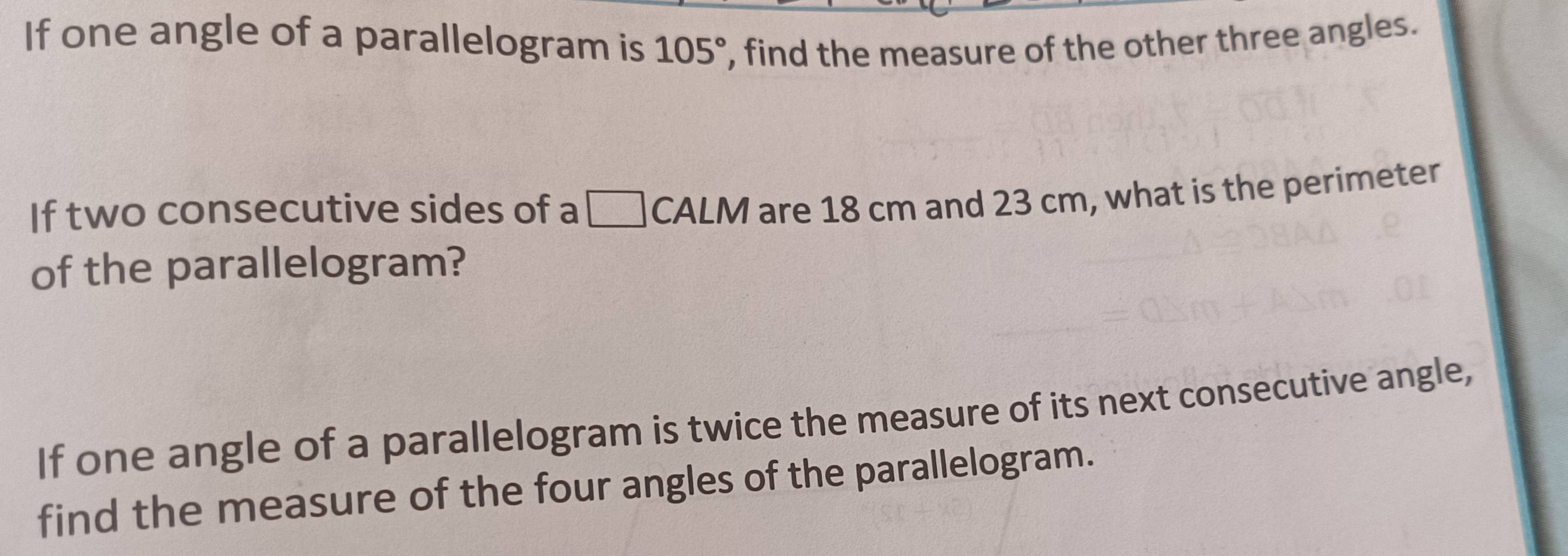 If one angle of a parallelogram is 105° , find the measure of the other three angles. 
If two consecutive sides of a □ CALM are 18 cm and 23 cm, what is the perimeter 
of the parallelogram? 
If one angle of a parallelogram is twice the measure of its next consecutive angle, 
find the measure of the four angles of the parallelogram.