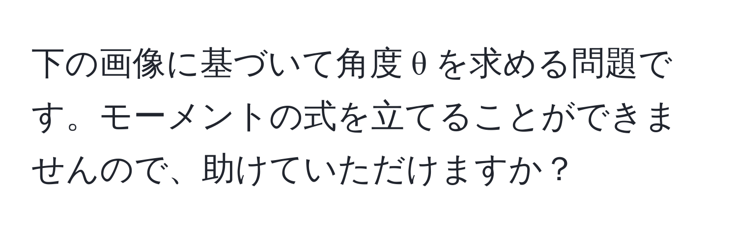 下の画像に基づいて角度 θ を求める問題です。モーメントの式を立てることができませんので、助けていただけますか？