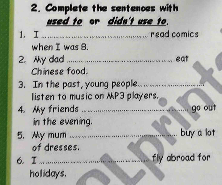 Complete the sentences with 
used to or didn't use to. 
1. I _read comics 
when I was 8. 
2. y dad _eat 
Chinese food. 
3. In the past, young people_ 
listen to music on P3 players. 
4. My friends _ 
go out 
in the evening. 
5. y mum ….... buy a lot 
of dresses. 
6. I _fly abroad for 
holidays.