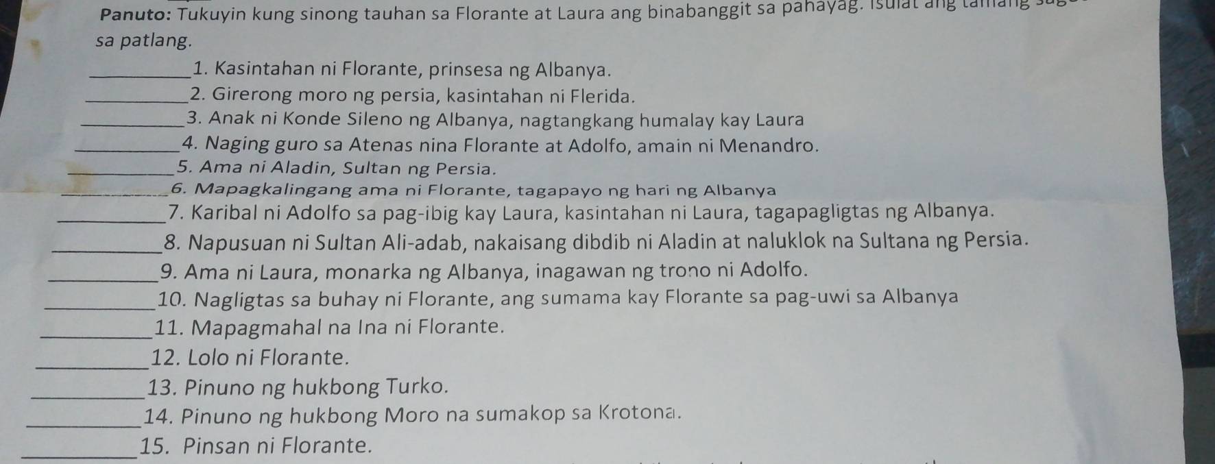 Panuto: Tukuyin kung sinong tauhan sa Florante at Laura ang binabanggit sa pahayag. Isulat ang tamang s 
sa patlang. 
_1. Kasintahan ni Florante, prinsesa ng Albanya. 
_2. Girerong moro ng persia, kasintahan ni Flerida. 
_3. Anak ni Konde Sileno ng Albanya, nagtangkang humalay kay Laura 
_4. Naging guro sa Atenas nina Florante at Adolfo, amain ni Menandro. 
_5. Ama ni Aladin, Sultan ng Persia. 
_6. Mapagkalingang ama ni Florante, tagapayo ng hari ng Albanya 
_7. Karibal ni Adolfo sa pag-ibig kay Laura, kasintahan ni Laura, tagapagligtas ng Albanya. 
_8. Napusuan ni Sultan Ali-adab, nakaisang dibdib ni Aladin at naluklok na Sultana ng Persia. 
_9. Ama ni Laura, monarka ng Albanya, inagawan ng trono ni Adolfo. 
_10. Nagligtas sa buhay ni Florante, ang sumama kay Florante sa pag-uwi sa Albanya 
_11. Mapagmahal na Ina ni Florante. 
_ 
12. Lolo ni Florante. 
_13. Pinuno ng hukbong Turko. 
_14. Pinuno ng hukbong Moro na sumakop sa Krotona. 
_15. Pinsan ni Florante.