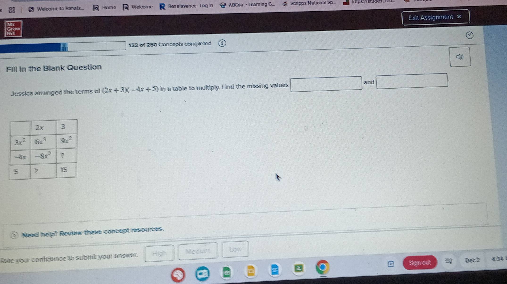 Welcome to Renais... Home Welcome Renaissance- Log In ABCya!• Learning G... Scripps National Sp... https://stude
Exit Assignment ×
132 of 250 Concepts completed
Fill in the Blank Question
Jessica arranged the terms of (2x+3)(-4x+5) in a table to multiply. Find the missing values
and
Need help? Review these concept resources.
Rate your confidence to submilt your answer. High Medium Low
Sign out Dec 2 4:34