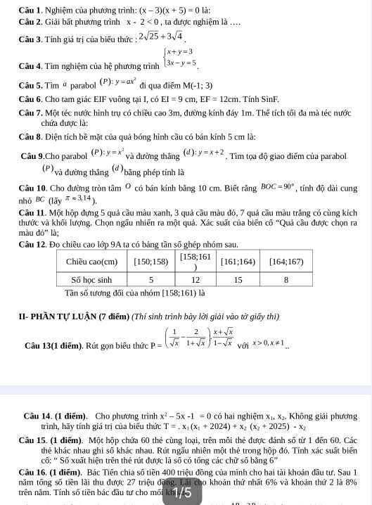 Nghiệm của phương trình: (x-3)(x+5)=0 là:
Cầu 2, Giải bất phương trình x-2<0</tex> , ta được nghiệm là ....
Câu 3. Tính giá trị của biểu thức : 2sqrt(25)+3sqrt(4).
Câu 4. Tìm nghiệm của hệ phương trình beginarrayl x+y=3 3x-y=5endarray.
Câu 5. Tìm parabol (P): y=ax^2 đi qua điểm M(-1;3)
Câu 6, Cho tam giác EIF vuông tại I, có EI=9cm,EF=12cm , Tính SìnF.
Câu 7. Một téc nước hình trụ có chiều cao 3m, đường kính đáy 1m. Thể tích tối đa mà téc nước
chứa được là:
Câu 8. Diện tích bề mặt của quả bóng hình cầu có bán kính 5 cm là:
Câu 9.Cho parabol (P ): y=x^2 (d ): y=x+2. Tìm tọa độ giao điểm của parabol
và đường thắng
(d)
(P),  và đường thắng bằng phép tính là
Câu 10. Cho đường tròn tâm O có bán kính bằng 10 cm. Biết rằng BOC=90° , tính độ dài cung
nhỏ BC 15y^(π * approx 3.14)).
Câu 11. Một hộp đựng 5 quả cầu màu xanh, 3 quả cầu màu đỏ, 7 quả cầu màu trắng có cùng kích
thước và khối lượng. Chọn ngấu nhiễn ra một quả. Xác suất của biến cố “Quả cầu được chọn ra
màu do'' là;
Câu 12. Đo chiều cao lớp 9A ta có bảng tần số ghép nhóm sau.
Tân số tương đối của nhóm [158;161) là
II- PHÂN Tự LUÂN (7 điểm) (Thí sinh trình bày lời giải vào tờ giấy thi)
Câu 13(1 điểm). Rút gọn biểu thức p=( 1/sqrt(x) - 2/1+sqrt(x) ). (x+sqrt(x))/1-sqrt(x)  với x>0,x!= 1.
Câu 14. (1 điểm). Cho phương trình x^2-5x-1=0 có hai nghiệm x_1,x_2. Không giải phương
trình, hãy tính giá trị của biểu thức T=.x_1(x_1+2024)+x_2(x_2+2025)-x_2
Câu 15. (1 diểm). Một hộp chứa 60 thẻ cùng loại, trên mỗi thẻ được đánh số từ 1 dến 60, Các
thẻ khác nhau ghi số khác nhau. Rút ngấu nhiên một thẻ trong hộp đó. Tính xác suất biến
cố: “ Số xuất hiện trên thẻ rút được là số có tổng các chữ số bằng 6''
Câu 16. (1 điểm). Bác Tiến chia số tiền 400 triệu đồng của mình cho hai tài khoản đầu tư. Sau 1
năm tổng số tiên lãi thu được 27 triệu động. Lãi cho khoản thứ nhất 6% và khoản thứ 2 là 8%
trên năm, Tính số tiền bác đầu tư cho mối khi