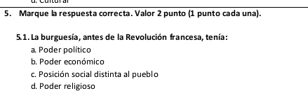 Marque la respuesta correcta. Valor 2 punto (1 punto cada una).
5.1. La burguesía, antes de la Revolución francesa, tenía:
a. Poder político
b. Poder económico
c. Posición social distinta al pueblo
d. Poder religioso