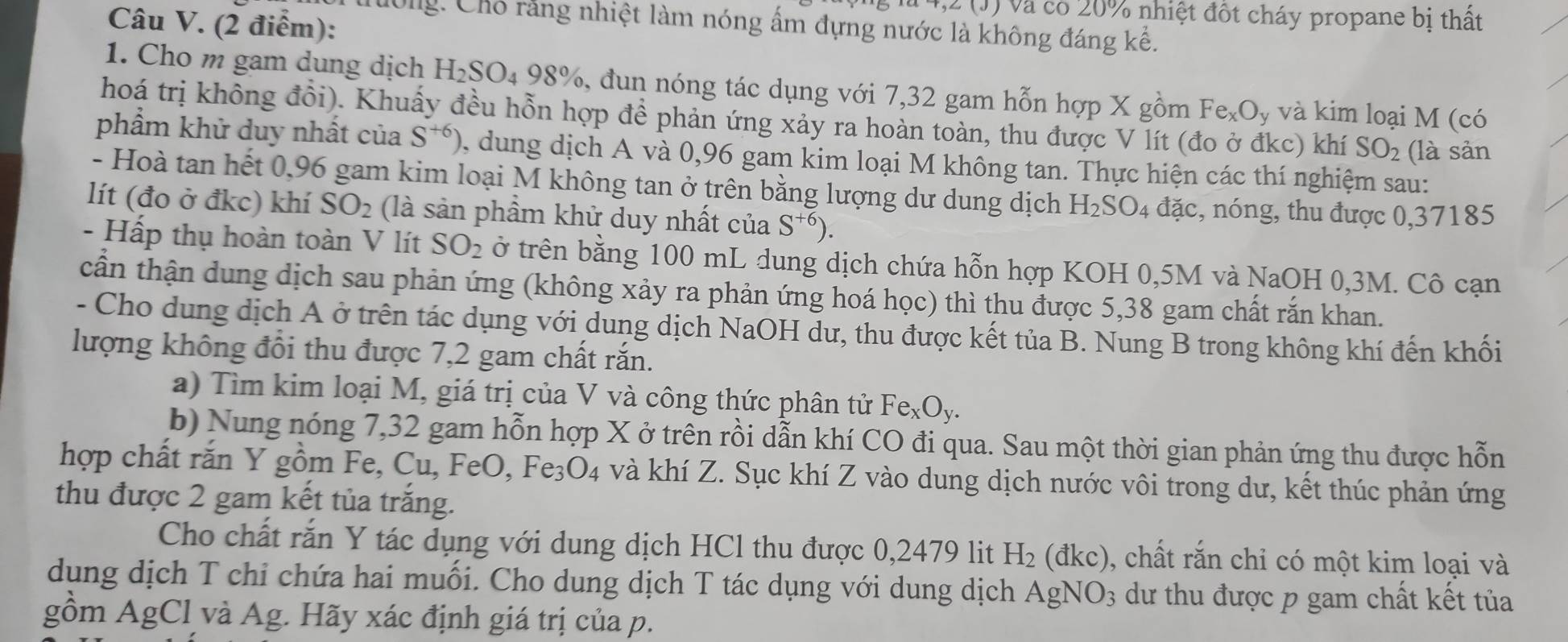 (1) và có 20% nhiệt đốt cháy propane bị thất
Câu V. (2 điểm):
tờng: Cho rằng nhiệt làm nóng ấm đựng nước là không đáng kể.
1. Cho m gam dung dịch H_2SO_498% 5, dun nóng tác dụng với 7,32 gam hỗn hợp X gồm Fe_xO_y và kim loại M (có
hoá trị không đổi). Khuấy đều hỗn hợp đề phản ứng xảy ra hoàn toàn, thu được V lít (đo ở đkc) khí SO_2 (là sản
phẩm khử duy nhất của S^(+6)) , dung dịch A và 0,96 gam kim loại M không tan. Thực hiện các thí nghiệm sau:
- Hoà tan hết 0,96 gam kim loại M không tan ở trên bằng lượng dư dung dịch H_2SO_4 đặc, nóng, thu được 0,37185
lít (đo ở đkc) khí SO_2 (là sản phầm khử duy nhất của S^(+6)).
- Hấp thụ hoàn toàn V lít SO_2 ở trên bằng 100 mL dung dịch chứa hỗn hợp KOH 0,5M và NaOH 0,3M. Cô cạn
cần thận dung dịch sau phản ứng (không xảy ra phản ứng hoá học) thì thu được 5,38 gam chất rắn khan.
- Cho dung dịch A ở trên tác dụng với dung dịch NaOH dư, thu được kết tủa B. Nung B trong không khí đến khối
lượng không đổi thu được 7,2 gam chất rắn.
a) Tìm kim loại M, giá trị của V và công thức phân tử Fe_xO_y.
b) Nung nóng 7,32 gam hỗn hợp X ở trên rồi dẫn khí CO đi qua. Sau một thời gian phản ứng thu được hỗn
hợp chất rắn Y gồm Fe, Cu, FeO, Fe_3O_4 và khí Z. Sục khí Z vào dung dịch nước vôi trong dư, kết thúc phản ứng
thu được 2 gam kết tủa trắng.
Cho chất rắn Y tác dụng với dung dịch HCl thu được 0,2479 lit H_2(dkc) , chất rắn chỉ có một kim loại và
dung dịch T chỉ chứa hai muối. Cho dung dịch T tác dụng với dung dịch AgNO_3 dư thu được p gam chất kết tủa
gồm AgCl và Ag. Hãy xác định giá trị của p.