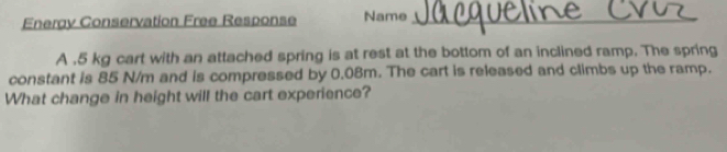 Energy Conservation Free Response Name_ 
A , 5 kg cart with an attached spring is at rest at the bottom of an inclined ramp. The spring 
constant is 85 N/m and is compressed by 0.08m. The cart is released and climbs up the ramp. 
What change in height will the cart experience?