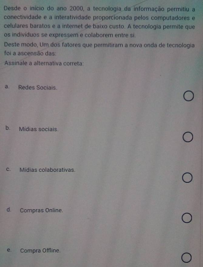 Desde o início do ano 2000, a tecnologia da informação permitiu a
conectividade e a interatividade proporcionada pelos computadores e
celulares baratos e a internet de baixo custo. A tecnologia permite que
os indivíduos se expressem e colaborem entre si.
Deste modo, Um dos fatores que permitiram a nova onda de tecnologia
foi a ascensão das:
Assinale a alternativa correta:
a. Redes Sociais.
b. Mídias sociais.
c. Mídias colaborativas.
d. Compras Online.
e. Compra Offline.