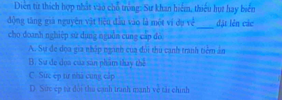 Diễn từ thích hợp nhất vào chỗ trống: Sư khan hiểm, thiếu hụt hay biển
_
động tăng giá nguyên vật liệu đầu vào là một ví dụ về đặt lên các
cho doanh nghiệp sứ dụng nguồn cung cấp đò
A. Sự đe dọa gia nhập ngành của đỏi thủ cạnh tranh tiềm ân
B. Sư đe dọa của sản phẩm thay thể
C. Sức ép từ nhà cung cấp
D. Sức ép từ đôi thủ cạnh tranh mạnh về tải chính