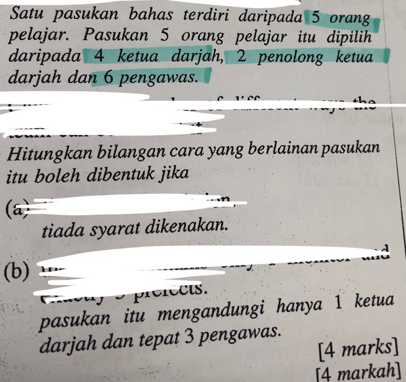 Satu pasukan bahas terdiri daripada 5 orang
pelajar. Pasukan 5 orang pelajar itu dipilih
daripada 4 ketua darjah, 2 penolong ketua
darjah dan 6 pengawas.
Hitungkan bilangan cara yang berlainan pasukan
itu boleh dibentuk jika
(a
tiada syarat dikenakan.
(b)
crects.
pasukan itu mengandungi hanya 1 ketua
darjah dan tepat 3 pengawas.
[4 marks]
[4 markah]