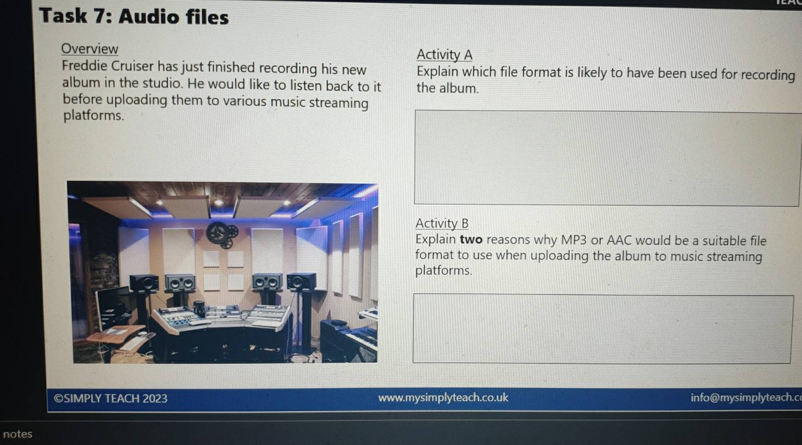 Task 7: Audio files 
Overview Activity A 
Freddie Cruiser has just finished recording his new Explain which file format is likely to have been used for recording 
album in the studio. He would like to listen back to it the album. 
before uploading them to various music streaming 
platforms. 
Activity B 
Explain two reasons why MP3 or AAC would be a suitable file 
format to use when uploading the album to music streaming 
platforms. 
©SIMPLY TEACH 2023 www.mysimplyteach.co.uk info@mysimplyteach.c 
notes