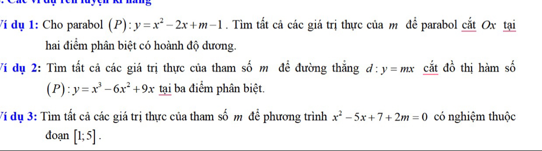 Ví dụ 1: Cho parabol (P): y=x^2-2x+m-1. Tìm tất cả các giá trị thực của m để parabol cắt Ox tại 
hai điểm phân biệt có hoành độ dương. 
Ví dụ 2: Tìm tất cả các giá trị thực của tham số m để đường thắng d:y=mx cắt đồ thị hàm số 
(P): y=x^3-6x^2+9x tại ba điểm phân biệt. 
Ví dụ 3: Tìm tất cả các giá trị thực của tham số m để phương trình x^2-5x+7+2m=0 có nghiệm thuộc 
đoạn [1;5].