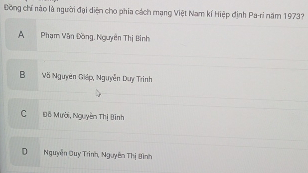 Đồng chí nào là người đại diện cho phía cách mạng Việt Nam kí Hiệp định Pa-ri năm 1973?
A Phạm Văn Đồng, Nguyễn Thị Bình
B Võ Nguyên Giáp, Nguyễn Duy Trinh
C Đỗ Mười, Nguyễn Thị Bình
D Nguyễn Duy Trinh, Nguyễn Thị Bình