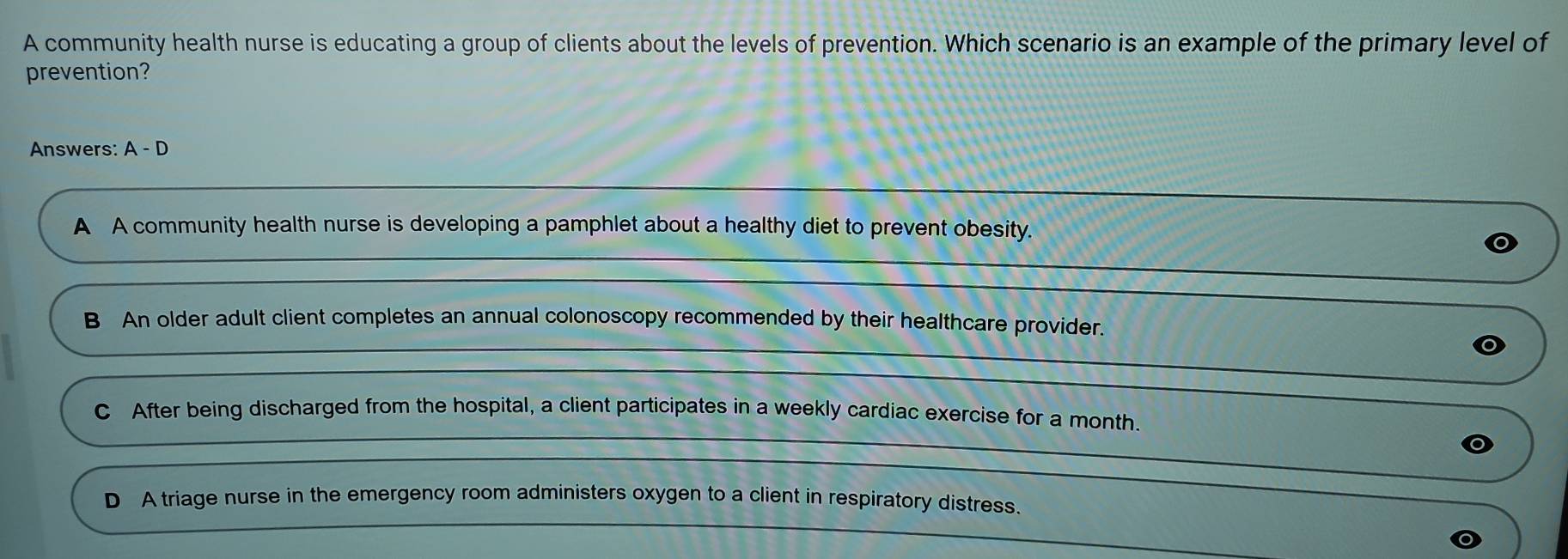 A community health nurse is educating a group of clients about the levels of prevention. Which scenario is an example of the primary level of
prevention?
Answers: A-D
A A community health nurse is developing a pamphlet about a healthy diet to prevent obesity.
B An older adult client completes an annual colonoscopy recommended by their healthcare provider.
C After being discharged from the hospital, a client participates in a weekly cardiac exercise for a month.
D A triage nurse in the emergency room administers oxygen to a client in respiratory distress.