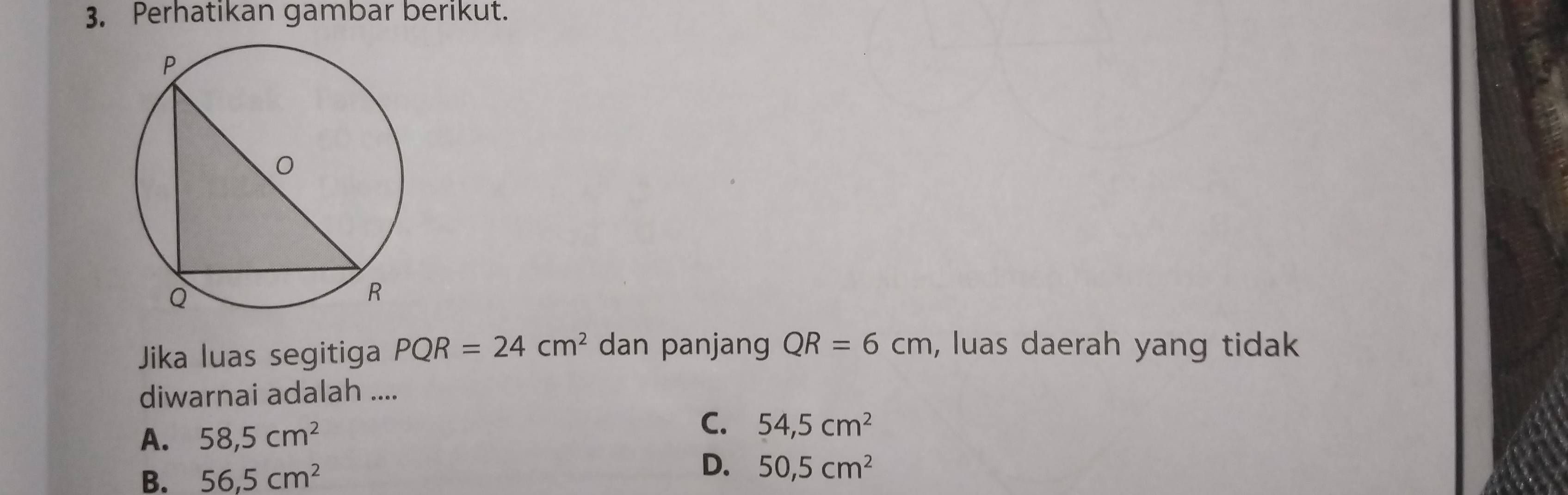 Perhatikan gambar berikut.
Jika luas segitiga PQR=24cm^2 dan panjang QR=6cm , luas daerah yang tidak
diwarnai adalah ....
A. 58,5cm^2
C. 54,5cm^2
B. 56,5cm^2
D. 50,5cm^2