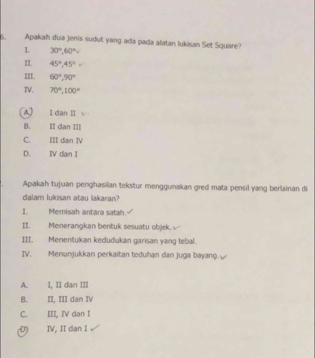 Apakah dua jenis sudut yang ada pada alatan lukisan Set Square?
1. 30°, 60° V 
II. 45°, 45°
III. 60°, 90°
IV. 70°, 100°
A) I dan II
B. II dan III
C. III dan IV
D. IV dan I
Apakah tujuan penghasilan tekstur menggunakan gred mata pensil yang berlainan di
dalam lukisan atau lakaran?
I. Memisah antara satah.
II. Menerangkan bentuk sesuatu objek.
III. Menentukan kedudukan garisan yang tebal.
IV. Menunjukkan perkaitan teduhan dan juga bayang.
A. I, II dan III
B. II, III dan IV
C. III, IV dan I
D IV, II dan I