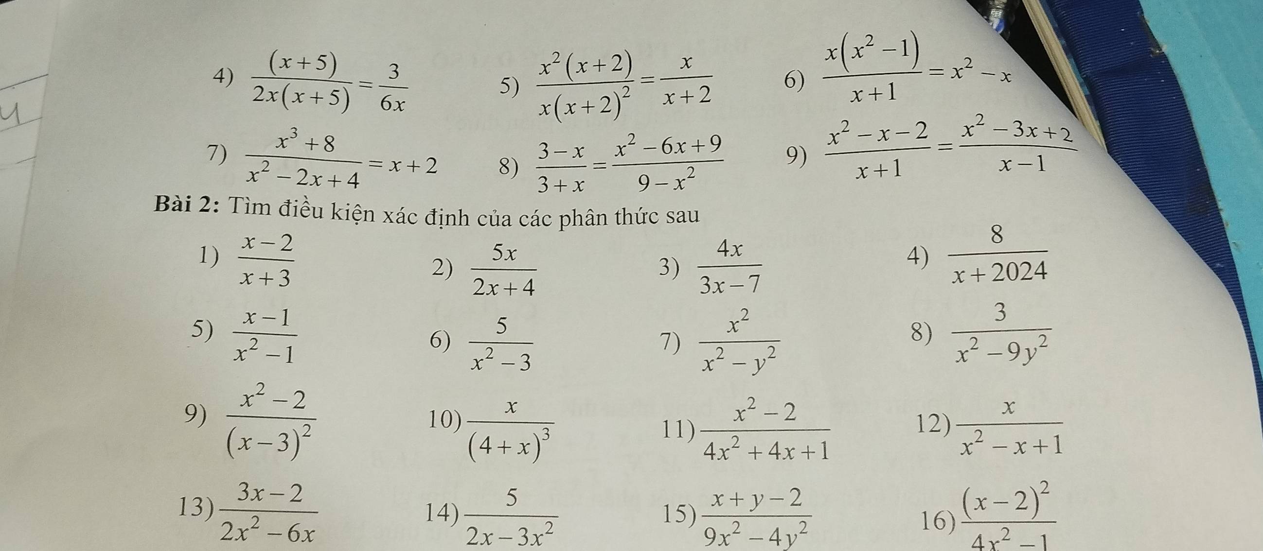  ((x+5))/2x(x+5) = 3/6x 
5) frac x^2(x+2)x(x+2)^2= x/x+2  6)  (x(x^2-1))/x+1 =x^2-x
_
_
7)  (x^3+8)/x^2-2x+4 =x+2 8)  (3-x)/3+x = (x^2-6x+9)/9-x^2 
9)  (x^2-x-2)/x+1 = (x^2-3x+2)/x-1 
Bài 2: Tìm điều kiện xác định của các phân thức sau
1)  (x-2)/x+3   8/x+2024 
2)  5x/2x+4   4x/3x-7 
3)
4)
5)  (x-1)/x^2-1   3/x^2-9y^2 
6)  5/x^2-3   x^2/x^2-y^2 
7)
8)
9) frac x^2-2(x-3)^2 10) frac x(4+x)^3 12)  x/x^2-x+1 
11)  (x^2-2)/4x^2+4x+1 
13)  (3x-2)/2x^2-6x  14)  5/2x-3x^2  15)  (x+y-2)/9x^2-4y^2  frac (x-2)^24x^2-1
16)