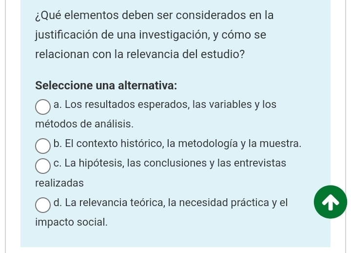 ¿Qué elementos deben ser considerados en la
justificación de una investigación, y cómo se
relacionan con la relevancia del estudio?
Seleccione una alternativa:
a. Los resultados esperados, las variables y los
métodos de análisis.
b. El contexto histórico, la metodología y la muestra.
c. La hipótesis, las conclusiones y las entrevistas
realizadas
d. La relevancia teórica, la necesidad práctica y el
impacto social.