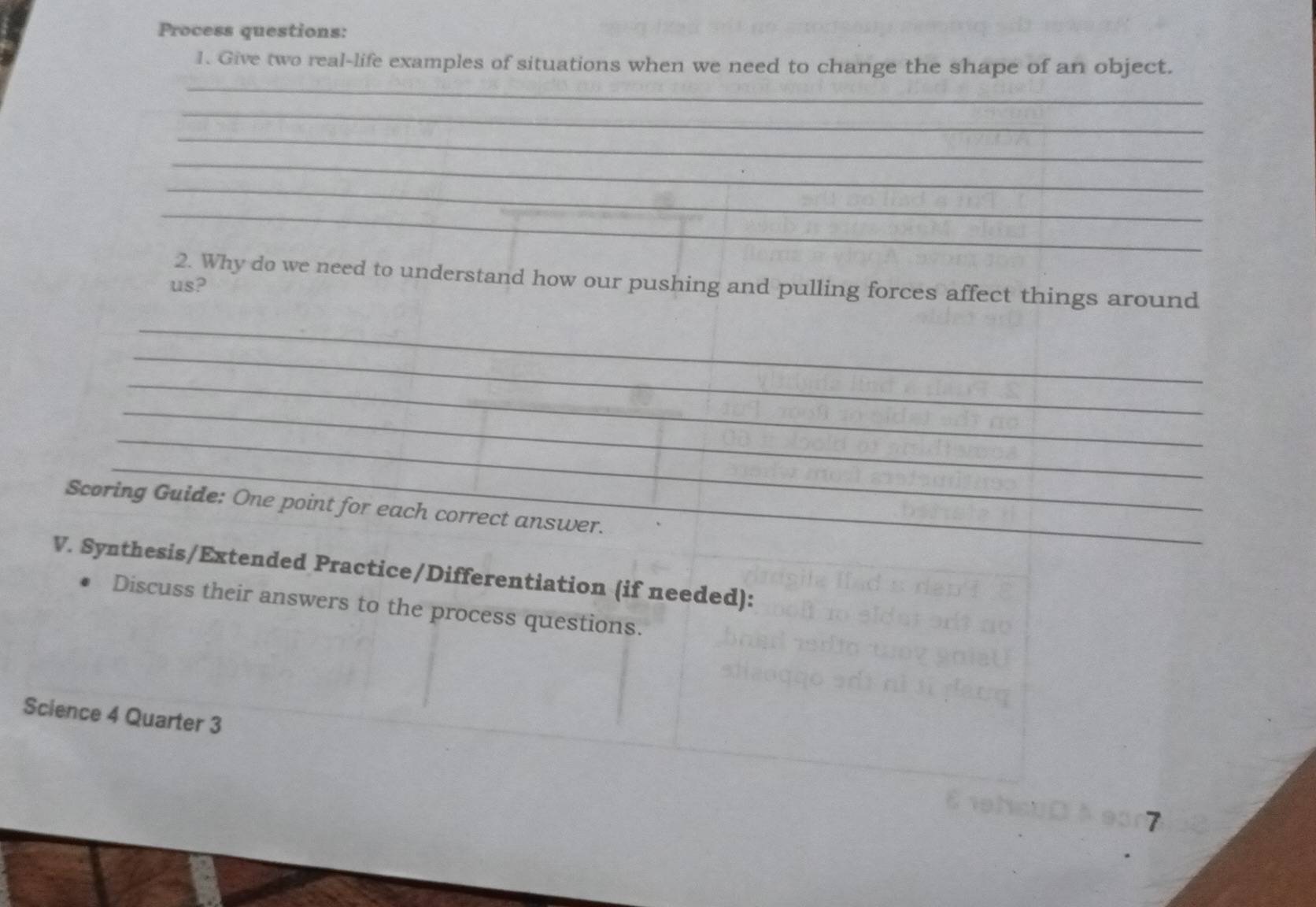 Process questions: 
_ 
1. Give two real-life examples of situations when we need to change the shape of an object. 
_ 
_ 
_ 
_ 
_ 
2. Why do we need to understand how our pushing and pulling forces affect things around 
us? 
_ 
_ 
_ 
_ 
_ 
_ 
Scoring Guide: One point for each correct answer. 
V. Synthesis/Extended Practice/Differentiation (if needed): 
Discuss their answers to the process questions. 
Science 4 Quarter 3