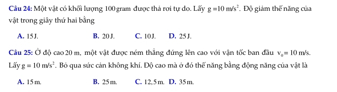 Một vật có khối lượng 100 gram được thả rợi tự do. Lấy g=10m/s^2 Độ giảm thế năng của
vật trong giây thứ hai bằng
A. 15J. B. 20 J. C. 10 J. D. 25 J.
Câu 25: Ở độ cao20 m, một vật được ném thắng đứng lên cao với vận tốc ban đầu v_0=10m/s. 
Lấy g=10m/s^2. Bỏ qua sức cản không khí. Độ cao mà ở đó thế năng bằng động năng của vật là
A. 15 m. B. 25 m. C. 12,5m. D. 35m.