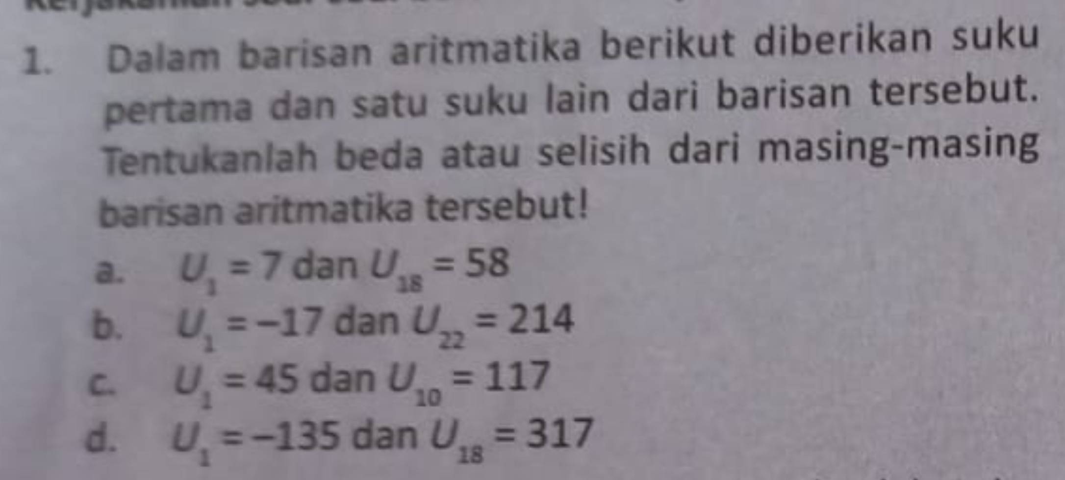 Dalam barisan aritmatika berikut diberikan suku
pertama dan satu suku lain dari barisan tersebut.
Tentukanlah beda atau selisih dari masing-masing
barisan aritmatika tersebut!
a. U_1=7 dan U_18=58
b. U_1=-17 dan U_22=214
C. U_1=45 dan U_10=117
d. U_1=-135 dan U_18=317