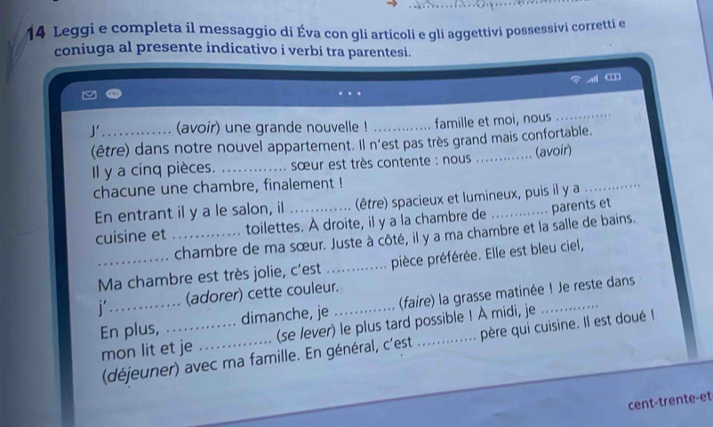 Leggi e completa il messaggio di Éva con gli articoli e gli aggettivi possessivi corretti en 
coniuga al presente indicativo i verbi tra parentesi. 
J' _(avoir) une grande nouvelle ! _famille et moi, nous 
_ 
(être) dans notre nouvel appartement. Il n'est pas très grand mais confortable. 
Il y a cinq pièces. _ sœur est très contente : nous (avoir) 
chacune une chambre, finalement ! 
En entrant il y a le salon, il (être) spacieux et lumineux, puis il y a 
_ 
cuisine et _toilettes. À droite, il y a la chambre de _parents et 
chambre de ma sœur. Juste à côté, il y a ma chambre et la salle de bains. 
_Ma chambre est très jolie, c'est _pièce préférée. Elle est bleu ciel, 
j _(adorer) cette couleur._ 
En plus, _dimanche, je (faire) la grasse matinée ! Je reste dans 
mon lit et je _(se lever) le plus tard possible ! À midi, je 
(déjeuner) avec ma famille. En général, c'est . . père qui cuisine. Il est doué ! 
cent-trente-et