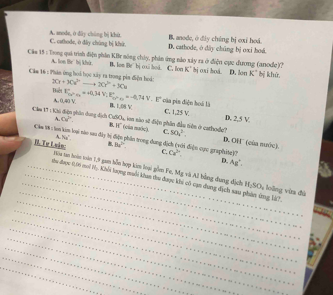 A. anode, ở đây chủng bị khử. B. anode, ở đây chúng bị oxi hoá.
C. cathode, ở đây chúng bị khử. D. cathode, ở đây chúng bị oxi hoá.
Câu 15 : Trong quá trình điện phân KBr nóng chảy, phản ứng nào xảy ra ở điện cực dương (anode)?
A. lon Br¯ bị khử. B. Ion Br¯ bị oxi hoá. C. Ion K* bị oxi hoá. D. lon K^+ bị khử.
Câu 16 : Phản ứng hoá học xảy ra trong pin điện hoá:
2Cr+3Cu^(2+)to 2Cr^(3+)+3Cu
Biết E_Cu^(2+)/Cu^circ =+0,34V;E_Cr^(3+)/Cr^circ =-0,74V.E° của pin điện hoá là
A. 0,40 V. B. 1,08 V. C. 1,25 V. D. 2,5 V.
A. Cu^(2+).
Câu 17 : Khi điện phân dung dịch CuSO_4, , ion nào sẽ điện phân đầu tiên ở cathode?
B. H^+ (của nước). C. SO_4^((2-). D. OH¯ (của nước).
Câu 18 : Ion kim loại nào sau đây bị điện phân trong dung dịch (với điện cực graphite)?
A. Na*. B. Ba^2+). C. Ca^(2+).
II. Tự Luận:
D. Ag^+.
_
_
Hòa tan hoàn toàn 1,9 gam hỗn hợp kim loại gồm Fe, Mg và Al bằng dung dịch H_2SO_4 loãng vừa đủ
_
_thu được 0,06 mol_ H_2. Khối lượng muối khan thu được khi cô cạn dung dịch sau phản ứng là?.
_
_
_
_
_
_
_