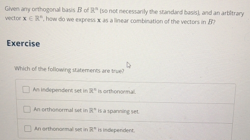 Given any orthogonal basis B of R^n (so not necessarily the standard basis), and an arbîtrary
vector x∈ R^n , how do we express x as a linear combination of the vectors in B?
Exercise
Which of the following statements are true?
An independent set in R^n is orthonormal.
An orthonormal set in R^n is a spanning set.
An orthonormal set in R^n is independent.