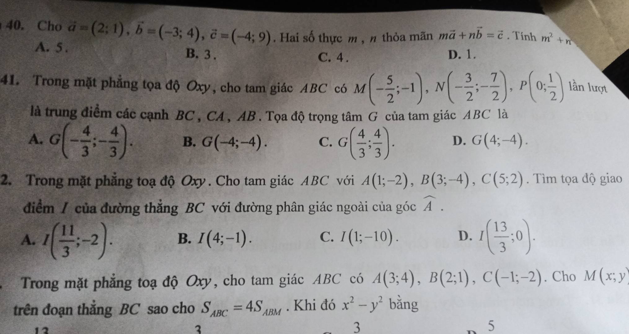 Cho vector a=(2;1), vector b=(-3;4), vector c=(-4;9). Hai số thực m , n thỏa mãn mvector a+nvector b=vector c. Tính m^2+n
A. 5. B. 3. D. 1.
C. 4 .
41. Trong mặt phẳng tọa độ Oxy, cho tam giác ABC có M(- 5/2 ;-1), N(- 3/2 ;- 7/2 ), P(0; 1/2 ) lần lượt
là trung điểm các cạnh BC , CA , AB. Tọa độ trọng tâm G của tam giác ABC là
A. G(- 4/3 ;- 4/3 ).
B. G(-4;-4). C. G( 4/3 ; 4/3 ).
D. G(4;-4). 
2. Trong mặt phẳng toạ độ Oxy. Cho tam giác ABC với A(1;-2), B(3;-4), C(5;2). Tìm tọa độ giao
điểm / của đường thẳng BC với đường phân giác ngoài của góc widehat A.
A. I( 11/3 ;-2). I( 13/3 ;0).
B. I(4;-1). C. I(1;-10). D.
Trong mặt phẳng toạ độ Oxy, cho tam giác ABC có A(3;4), B(2;1), C(-1;-2). Cho M(x;y)
trên đoạn thắng BC sao cho S_ABC=4S_ABM. Khi đó x^2-y^2 bằng
12
3
3
5