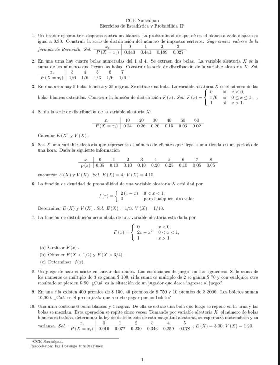 CCH Naucalpan
Ejercicios de Estadística y Probabilida II^1
1. Un tirador ejecuta tres disparos contra un blanco. La probabilidad de que dé en el blanco a cada disparo es
igual a 0.30. Construir la serie de distribución del número de impactos certeros. Sugerencia: valerse de la
0 1 2 3
fórmula de Bernoulli. Sol. frac x_iP(X=x_i) 0.343 0.441 0.189 0.027
2. En una urna hay cuatro bolas numeradas del 1 al 4. Se extraen dos bolas. La variable aleatoria X es la
suma de los números que llevan las bolas. Construir la serie de distribución de la variable aleatoria X. Sol.
3. En una urna hay 5 bolas blancas y 25 negras. Se extrae una bola. La variable aleatoria X es el número de las
bolas blancas extraídas. Construir la función de distribución F(x). Sol. F(x)=beginarrayl 0six<0, 5/6si0≤ x≤ 1, 1six>1.endarray.
4. Se da la serie de distribución de la variable aleatoria X:
Calcular E(X) y V(X).
5. Sea X una variable aleatoria que representa el número de clientes que llega a una tienda en un periodo de
una hora. Dada la siguiente información
encontrar E(X) y V(X). Sol. E(X)=4;V(X)=4.10.
6. La función de densidad de probabilidad de una variable aleatoria X está dad por
0
f(x)=beginarrayl 2(1-x) 0endarray. para cualquier otro valor
Determinar E(X) y V(X). Sol. E(X)=1/3;V(X)=1/18.
7. La función de distribución acumulada de una variable aleatoria está dada por
F(x)=beginarrayl 0x<0, 2x-x^20 1.endarray.
(a) Graficar F(x).
(b) Obtener P(X<1/2) y P(X>3/4).
(c) Determinar f(x).
8. Un juego de azar consiste en lanzar dos dados. Las condiciones de juego son las siguientes: Si la suma de
los números es múltiplo de 3 se ganan $ 100, si la suma es múltiplo de 2 se ganan $ 70 y con cualquier otro
resultado se pierden $ 90. ¿Cuál es la situación de un jugador que desea ingresar al juego?
9. En una rifa existen 400 premios de $ 150, 40 premios de $ 750 y 10 premios de $ 3000. Los boletos suman
10,000. ¿Cuál es el precio justo que se debe pagar por un boleto?
10. Una urna contiene 6 bolas blancas y 4 negras. De ella se extrae una bola que luego se repone en la urna y las
bolas se mezclan. Esta operación se repite cinco veces. Tomando por variable aleatoria X el número de bolas
blancas extraídas, determinar la ley de distribución de esta magnitud aleatoria, su esperanza matemática y su
0 1 2 3 4
varianza. Sol. frac x_iP(X=x_i) 0.010 0.077 0.230 0.346 0.259  5/0.078 ,E(X)=3.00;V(X)=1.20.
¹CCH Naucalpan.
Recopilación: Ing Domingo Vite Martínez.
1