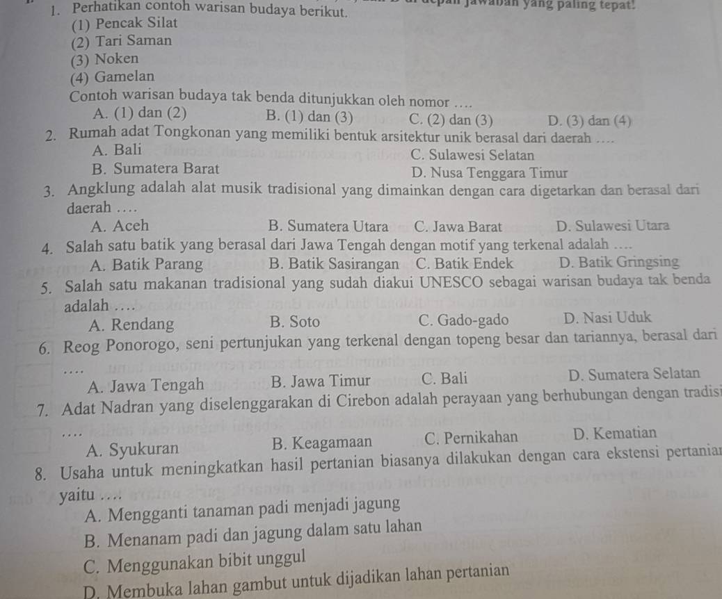 jawaban yang paling tepat.
1. Perhatikan contoh warisan budaya berikut.
(1) Pencak Silat
(2) Tari Saman
(3) Noken
(4) Gamelan
Contoh warisan budaya tak benda ditunjukkan oleh nomor ....
A. (1) dan (2) B. (1) dan (3) C. (2) dan (3) D. (3) dan (4)
2. Rumah adat Tongkonan yang memiliki bentuk arsitektur unik berasal dari daerah …
A. Bali C. Sulawesi Selatan
B. Sumatera Barat D. Nusa Tenggara Timur
3. Angklung adalah alat musik tradisional yang dimainkan dengan cara digetarkan dan berasal dari
daerah …
A. Aceh B. Sumatera Utara C. Jawa Barat D. Sulawesi Utara
4. Salah satu batik yang berasal dari Jawa Tengah dengan motif yang terkenal adalah …..
A. Batik Parang B. Batik Sasirangan C. Batik Endek D. Batik Gringsing
5. Salah satu makanan tradisional yang sudah diakui UNESCO sebagai warisan budaya tak benda
adalah …
A. Rendang B. Soto C. Gado-gado D. Nasi Uduk
6. Reog Ponorogo, seni pertunjukan yang terkenal dengan topeng besar dan tariannya, berasal dari
.... C. Bali D. Sumatera Selatan
A. Jawa Tengah B. Jawa Timur
7. Adat Nadran yang diselenggarakan di Cirebon adalah perayaan yang berhubungan dengan tradis
…. D. Kematian
A. Syukuran B. Keagamaan C. Pernikahan
8. Usaha untuk meningkatkan hasil pertanian biasanya dilakukan dengan cara ekstensi pertanian
yaitu …
A. Mengganti tanaman padi menjadi jagung
B. Menanam padi dan jagung dalam satu lahan
C. Menggunakan bibit unggul
D. Membuka lahan gambut untuk dijadikan lahan pertanian