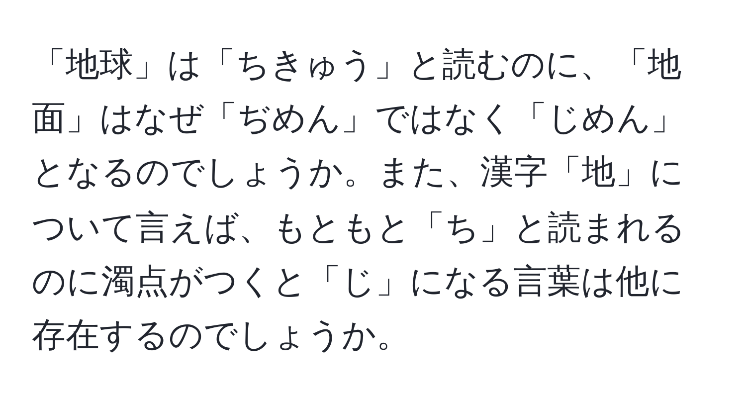 「地球」は「ちきゅう」と読むのに、「地面」はなぜ「ぢめん」ではなく「じめん」となるのでしょうか。また、漢字「地」について言えば、もともと「ち」と読まれるのに濁点がつくと「じ」になる言葉は他に存在するのでしょうか。