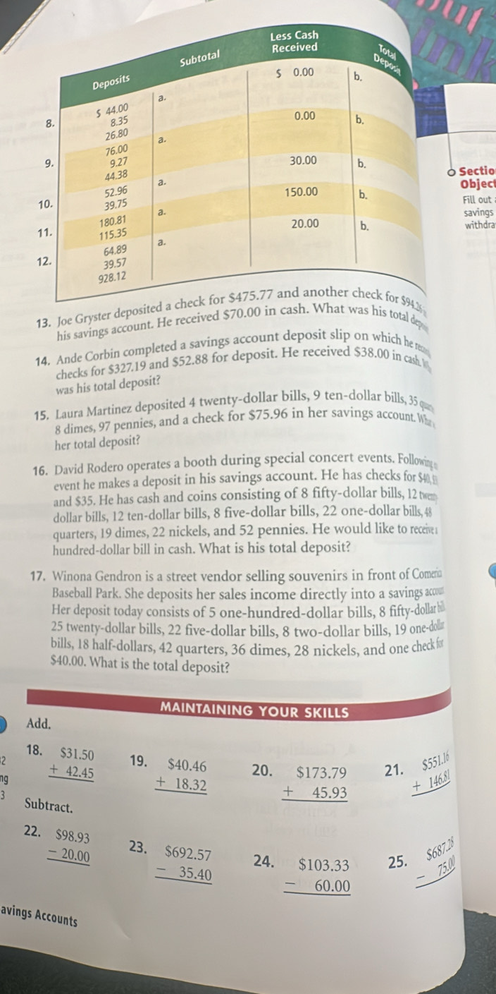 Sectio
Object
Fill out
savings
withdra
13. Joe Gryster d
his savings account. He received $otal dep
14. Ande Corbin completed a savings account deposit slip on which he e
checks for $327.19 and $52.88 for deposit. He received $38.00 in cash. W
was his total deposit?
15. Laura Martinez deposited 4 twenty-dollar bills, 9 ten-dollar bills, 35 que
8 dimes, 97 pennies, and a check for $75.96 in her savings account Who
her total deposit?
16. David Rodero operates a booth during special concert events. Following
event he makes a deposit in his savings account. He has checks for $40,
and $35. He has cash and coins consisting of 8 fifty-dollar bills, 12 twem
dollar bills, 12 ten-dollar bills, 8 five-dollar bills, 22 one-dollar bills, 48
quarters, 19 dimes, 22 nickels, and 52 pennies. He would like to receive1
hundred-dollar bill in cash. What is his total deposit?
17. Winona Gendron is a street vendor selling souvenirs in front of Comera
Baseball Park. She deposits her sales income directly into a savings acco
Her deposit today consists of 5 one-hundred-dollar bills, 8 fifty-dollar₹￥
25 twenty-dollar bills, 22 five-dollar bills, 8 two-dollar bills, 19 one-dol≌
bills, 18 half-dollars, 42 quarters, 36 dimes, 28 nickels, and one check fo
$40.00. What is the total deposit?
MAINTAINING YOUR SKILLS
Add.
18. 21 beginarrayr $55LI +146.8l hline endarray
2
ng beginarrayr $31.50 +42.45 hline endarray 19.
beginarrayr $40.46 +18.32 hline endarray 20. beginarrayr $173.79 +45.93 hline endarray
Subtract.
22. beginarrayr $98.93 -20.00 hline endarray 23. beginarrayr $692.57 -35.40 hline endarray 24. beginarrayr $103.33 -60.00 hline endarray 25. beginarrayr S6872 -750 hline endarray
avings Accounts