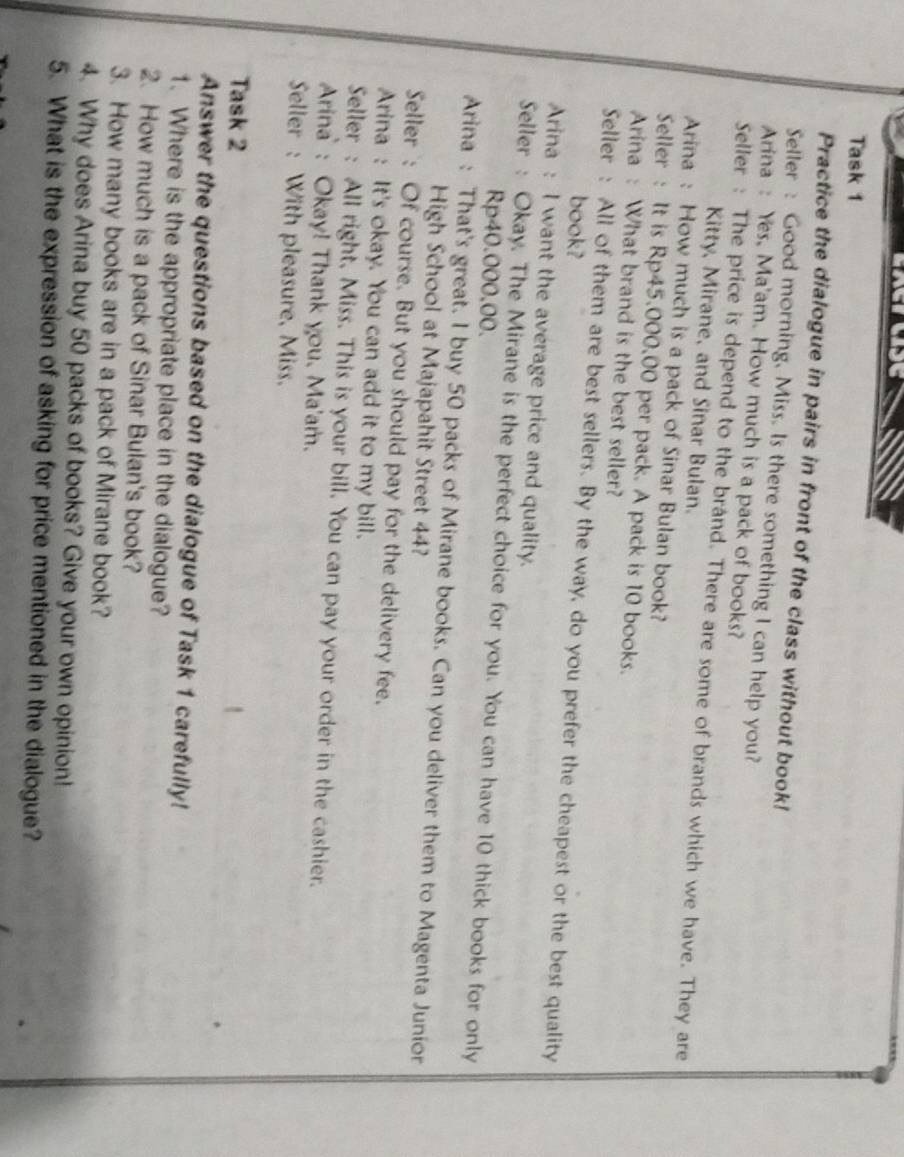 Task 1 
Practice the dialogue in pairs in front of the class without book! 
Seller : Good morning, Miss. Is there something I can help you? 
Arina : Yes, Ma'am. How much is a pack of books? 
Seller : The price is depend to the brand. There are some of brands which we have. They are 
Kitty, Mirane, and Sinar Bulan. 
Arina : How much is a pack of Sinar Bulan book? 
Seller : It is Rp45.000,00 per pack. A pack is 10 books. 
Arina : What brand is the best seller? 
Seller : All of them are best sellers. By the way, do you prefer the cheapest or the best quality 
book? 
Arina : I want the average price and quality. 
Seller : Okay. The Mirane is the perfect choice for you. You can have 10 thick books for only
Rp40.000,00. 
Arina : That's great. I buy 50 packs of Mirane books. Can you deliver them to Magenta Junior 
High School at Majapahit Street 44? 
Seller : Of course. But you should pay for the delivery fee. 
Arina : It's okay. You can add it to my bill. 
Seller : All right, Miss. This is your bill. You can pay your order in the cashier. 
Arina : Okay! Thank you. Ma'am. 
Seller : With pleasure, Miss. 
Task 2 
Answer the questions based on the dialogue of Task 1 carefully! 
1. Where is the appropriate place in the dialogue? 
2. How much is a pack of Sinar Bulan's book? 
3. How many books are in a pack of Mirane book? 
4. Why does Arina buy 50 packs of books? Give your own opinion! 
5. What is the expression of asking for price mentioned in the dialogue?