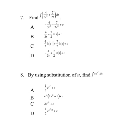 Find ∈t ( 4/3t^2 + 7/2t )dt
A - 4/3t^3 - 7/2t^2 +c
B  4/3t - 7/2 ln |t|+c
C  4/3 ln |r^2|+ 7/2 ln |r|+c
D - 4/3t + 7/2 ln |t|+c
8. By using substitution of u, find ∈t xe^(x^2)dx.
A  1/2 e^(x^2)+c
B e^x(2x^2+1)+c
C 2e^(x^2)+c
D  1/2 e^(x^2)+1+c