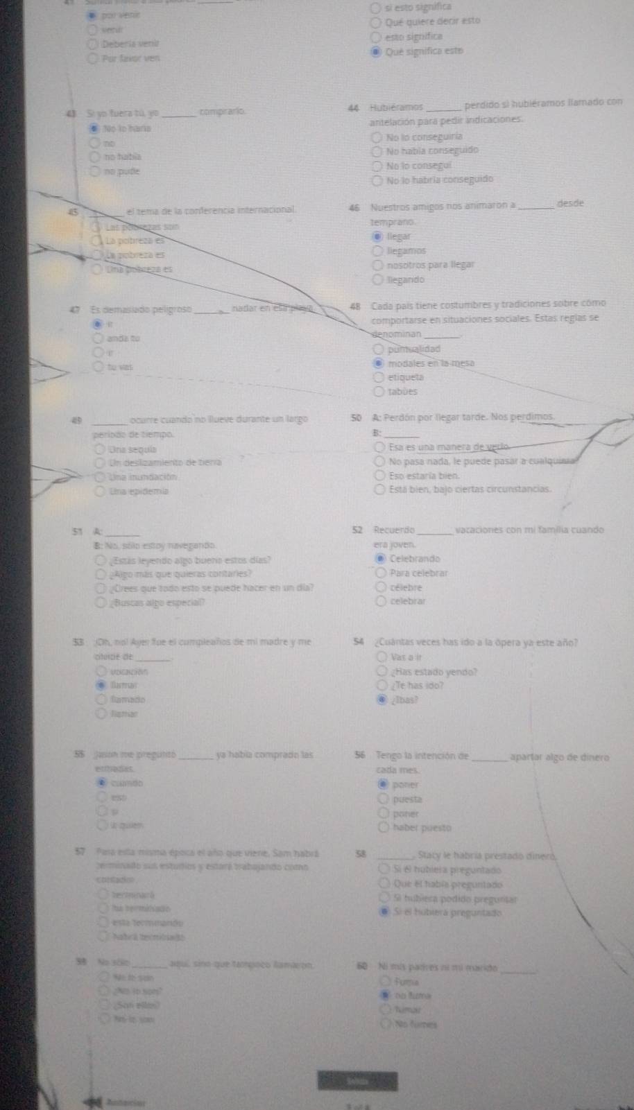 por venic si esto signífica
seeu Qué quiere derir esto
Deberia veria esto significa
Por faor ven Qué significa este
4 Si yo fuera tú, yo_ comprario 44 Hubiéramos _perdido sì hubiéramos llamado con
No to hars antelación para pedir indicaciones.
No to conseguiria
no haíbia No habia conseguido
no pude No lo consegui
No lo habría conseguido
15 el tema de la conferencia internacional. 46  Nuestros amigos nos animaron a_ desde
Las pobrezas son temprano
La pcítreza es llegar
La potreza es liegamos
Una Dobreza es nosótros para llegar
llegando
47 Es demasiado pelígroso _nadar en esa an . 48 Cada país tiene costumbres y tradiciones sobre como
comportarse en situaciones sociales. Estas reglas se
anda to denominan
pumualidad
to vas modales en la mesa
etiqueta
tabùes
49   ocurre cuando no llueve durante un largo 50 A: Perdón por llegar tarde. Nos perdimos.
perípão de tiempo.
B.
Una sequia Esa es una mañera de verí
Un deslizamiento de tiería No pasa nada, le puede pasar a cualquinia
Lna inundación Eso estaría bien.
Una epidemia Está bien, bajo ciertas circunstancias.
51 A:_ 52 Recuerdo vacaciones con mi família cuando
B: No. soi estoy navegando era joven.
¿Estás leyendo algo buena estos días? ● Celebrando
¿Algo más que quieras contaries? Para celebrar
¿Crees que todo esto se puede hacer en un día? rélebre
¿Buscas algo especial? celebrar
$3 (Oh, no! Ayer fue el compleaños de mi madre y me 54 ¿Cuántas veces has ido a la ópera ya este año?
citurzie de Vas a ir
Uccación ¿Has estado yendo?
Dattds ¿Te has ido?
famado ¿lbas?
Tigttan
5S  Juson me pregunto ya había comprado las 56 Tengo la intención de _apartar algo de dinero
ethenes cada mes.
camdo
poner
est puesta
poner
S quem haber puesto
57 Para esla misma época el año que viene. Sam habrá Stacy le habría prestado dineró,
zerminado sus estudios y estará trabajando como  Si é hubiera preguntado
Que el habís preguntado
hertmnaió 5i hubiesa podido preguntar
Ts hermiiatin @ Sí el hubiera preguntado
esta termmando
Natra tecmtnat
38 No s00 aquí, sino que tpoço lamaron 60 Ni mis parres no mú marido
Fura
¿No to spms? on tuma
(Sah Bile) himae
No fumes
        
Andacion