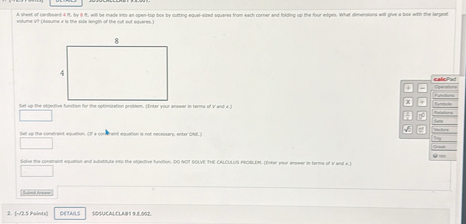 A sheet of cardboard 4 ft. by 8 ft. will be made into an open-top box by cutting equal-sized squares from each corner and folding up the four edges. What dimensions will give a box with the largest 
volume V? (Assume x is the side length of the cut out squares.) 
callePad 
+ Operations 
Functions 
x / 
Set up the objective function for the optimization problem. (Enter your answer in terms of V and x.) Symods 
frac 1 □^(□) Reletions 
Sets 
sqrt()overline C Vowr 
Set up the constraint equation. (If a constraint equation is not necessary, enter DNE.) 
Trig 
Greek
9=
Solve the constraint equation and substitute into the objective function. DO NOT SOLVE THE CALCULUS PROBLEM. (Enter your answer in terms of V and x.) 
Subent Anats 
2. [-12.5 Points] DETAILS SDSUCALCLAB1 9.E.002.