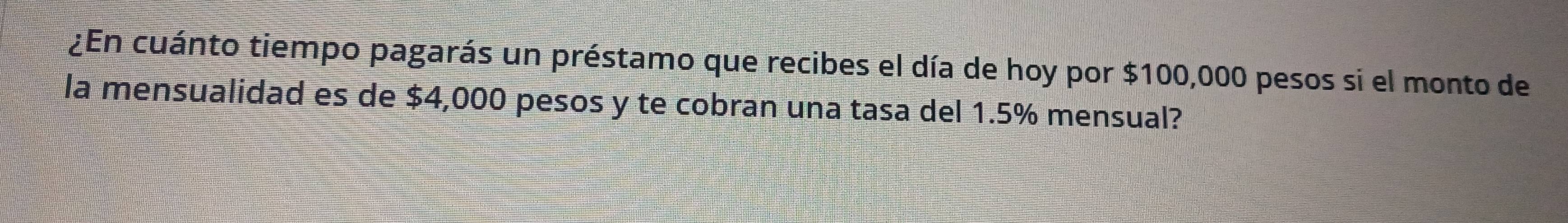 ¿En cuánto tiempo pagarás un préstamo que recibes el día de hoy por $100,000 pesos si el monto de 
la mensualidad es de $4,000 pesos y te cobran una tasa del 1.5% mensual?