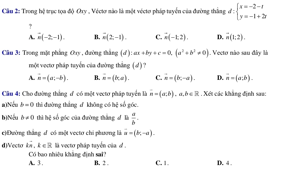 Trong hệ trục tọa độ Oxy , Véctơ nào là một véctơ pháp tuyến của đường thắng d:beginarrayl x=-2-t y=-1+2tendarray.
?
A. vector n(-2;-1). B. vector n(2;-1). C. vector n(-1;2). D. vector n(1;2). 
Câu 3: Trong mặt phẳng 6 O xy. , đường thẳng (d): ax+by+c=0, (a^2+b^2!= 0). Vectơ nào sau đây là
một vectơ pháp tuyến của đường thẳng (d)?
A. vector n=(a;-b). B. vector n=(b;a). C. vector n=(b;-a). D. vector n=(a;b). 
Câu 4: Cho đường thẳng đ có một vectơ pháp tuyến là vector n=(a;b), a, b∈ R. Xét các khẳng định sau:
a)Nếu b=0 thì đường thắng d không có hệ số góc.
b)Nếu b!= 0 thì 110 # số góc của đường thắng đ là  a/b . 
c)Đường thắng d có một vectơ chỉ phương là vector u=(b;-a). 
d)Vecto kvector n, k∈ R là vectơ pháp tuyến của d .
Có bao nhiêu khẳng định sai?
A. 3 . B. 2. C. 1. D. 4.