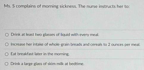 Ms. S complains of morning sickness. The nurse instructs her to: 
Drink at least two glasses of liquid with every meal. 
Increase her intake of whole-grain breads and cereals to 2 ounces per meal. 
Eat breakfast later in the morning. 
Drink a large glass of skim milk at bedtime.