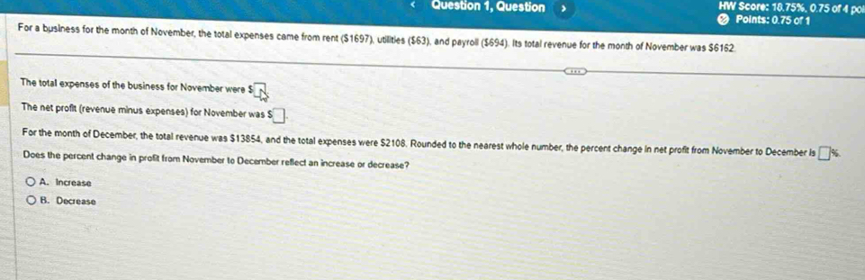 HW Score: 18.75%, 0.75 of 4 po
Question 1, Question < Points: 0.75 of 1
For a business for the month of November, the total expenses came from rent $1697), utilities ($63), and payroll ($694). Its total revenue for the month of November was $6162
The total expenses of the business for November were $
The net profit (revenue minus expenses) for November was $□
For the month of December, the total revenue was $13854, and the total expenses were $2108. Rounded to the nearest whole number, the percent change in net profit from November to December is □°
Does the percent change in proft from November to December reflect an increase or decrease?
A. Increase
B. Decrease