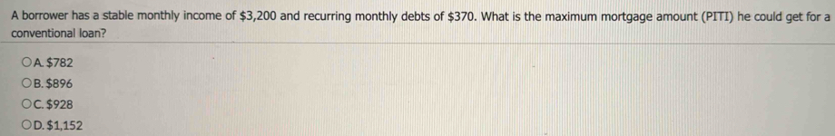 A borrower has a stable monthly income of $3,200 and recurring monthly debts of $370. What is the maximum mortgage amount (PITI) he could get for a
conventional loan?
A. $782
B. $896
C. $928
D. $1,152