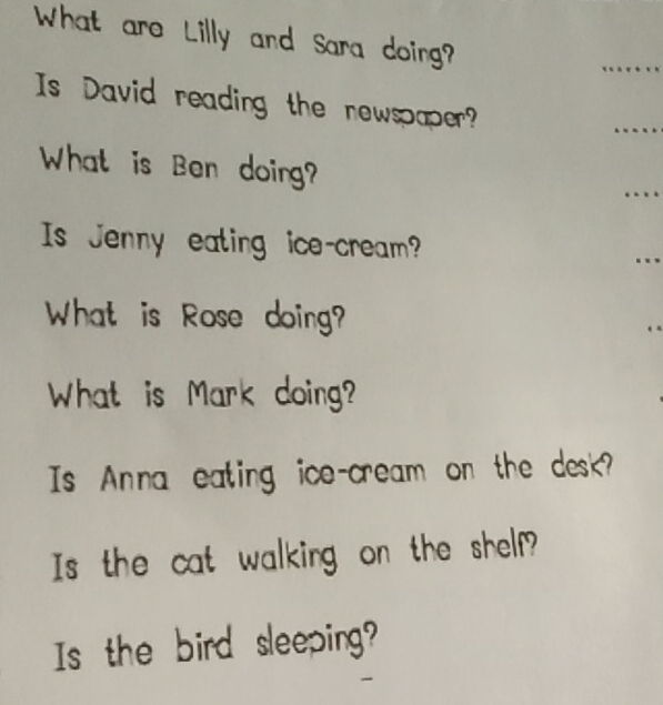 What are Lilly and Sara doing? 
_ 
Is David reading the newspaper? 
_ 
What is Ben doing? 
_ 
Is Jenny eating ice-cream? 
_ 

What is Rose doing? 
What is Mark doing? 
Is Anna eating ice-cream on the desk? 
Is the cat walking on the shelf? 
Is the bird sleeping?