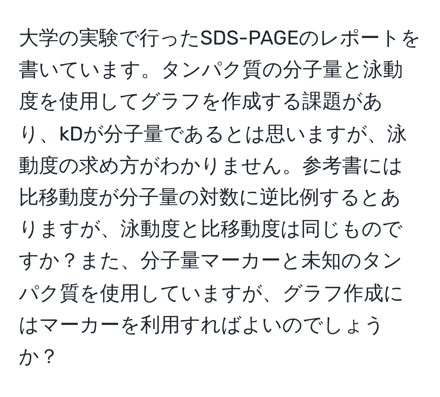 大学の実験で行ったSDS-PAGEのレポートを書いています。タンパク質の分子量と泳動度を使用してグラフを作成する課題があり、kDが分子量であるとは思いますが、泳動度の求め方がわかりません。参考書には比移動度が分子量の対数に逆比例するとありますが、泳動度と比移動度は同じものですか？また、分子量マーカーと未知のタンパク質を使用していますが、グラフ作成にはマーカーを利用すればよいのでしょうか？